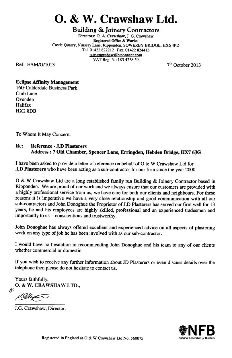 O. & W. Crawshaw Ltd. Building & Joinery Contractors
o.w.crawshaw@btconnect.com
7th October 2013 
To: Eclipse Affinity Management
To Whom It May Concern, 
Re: Reference - JD Plasterers
I have been asked to provide a letter of reference on behalf of 0 & W Crawshaw Ltd for JD Plasterers who have been acting as a sub-contractor for our firm since the year 2000. 
0 & W Crawshaw Ltd are a long established family run Building & Joinery Contractor based in Ripponden. We are proud of our work and we always ensure that our customers are provided with a highly professional service from us, we have care for both our clients and neighbours. For these reasons it is imperative we have a very close relationship and good communication with all our sub-contractors and John Donoghue, the Proprietor of JD Plasterers, has served our firm well for 13 years. He and his employees are highly skilled, professional, experienced tradesmen and - importantly to us - conscientious and trustworthy. 
John Donoghue has always offered excellent and experienced advice on all aspects of plastering work on any type of job he has been involved with as our sub-contractor. 
I would have no hesitation in recommending John Donoghue and his team to any of our clients whether commercial or domestic. 
If you wish to receive any further information about JD Plasterers or even discuss details over the telephone then please do not hesitate to contact us. 
Yours faithfully, 0. & W. CRAWSHAW LTD. 
J.G. Crawshaw, Director.