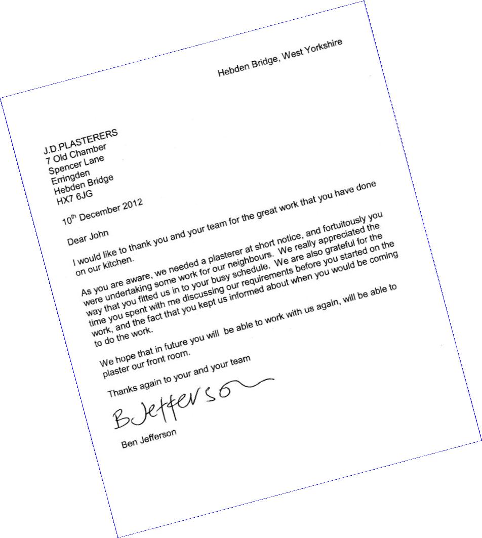 Hebden Bridge, West Yorkshire
J.D.PLASTERERS
7 Old Chamber
Spencer Lane
Erringden
Hebden Bridge
HX7 6JG 
10th December 2012
Dear John
I would like to thank you and your team for the great work that you have done on our kitchen. 
As you are aware, we needed a plasterer at short notice, and fortuitously you were undertaking some work for our neighbours. We really appreciated the way that you fitted us in to your busy schedule. We are also grateful for the time you spent with me discussing our requirements before you started on the work, and the fact that you kept us informed about when you would be coming to do the work. 
We hope that in future you will be able to work with us again, will be able to plaster our front room. 
Thanks again to your and your team 
Ben Jefferson