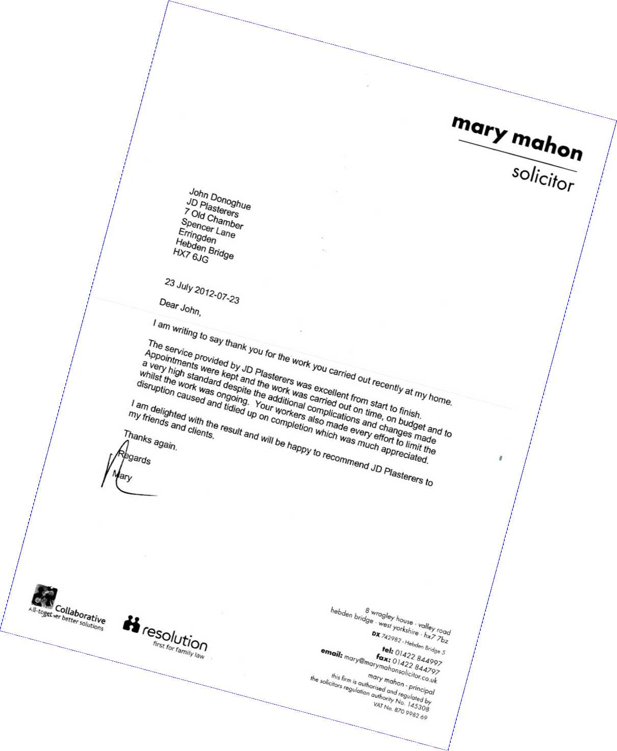 Mary Mahon
Solicitor
John Donoghue
JD Plasterers
7 Old Chamber
Spencer Lane
Erringden
Hebden Bridge
HX7 6JG 
23 July 2012
Dear John, 
I am writing to say thank you for the work you carried out recently at my home. 
The service provided by JD Plasterers was excellent from start to finish. Appointments were kept and the work was carried out on time, on budget and to a very high standard despite the additional complications and changes made whilst the work was ongoing. Your workers also made every effort to limit the disruption caused and tidied up on completion which was much appreciated. 
I am delighted with the result and will be happy to recommend JD Plasterers to my friends and clients. 
Thanks again.
Collaborative - Altogether better solutions
resolution - first for family law 
8 wragley house • valley road hebden bridge • west yorkshire • hx7 7bz
email: mary@marymahonsolicitor.co.uk