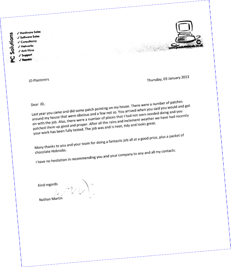 PC Solutions
JD Plasterers 
Thursday, 03 January 2013 
Dear JD, 
Last year you came and did some patch pointing on my house. There were a number of patches around my house that were obvious and a few less so. You arrived when you said you would and got on with the job. Also, there were a number of places that I had not seen that needed doing and you patched them up good and proper. After all the rain and inclement weather we have had recently your work has been fully tested. The job was and is neat, tidy and looks great.
Many thanks to you and your team for doing a fantastic job all at a good price (plus a packet of chocolate Hobnobs!). 
I have no hesitation in recommending you and your company to any and all my contacts. 
Kind regards 
Nathan Martin
