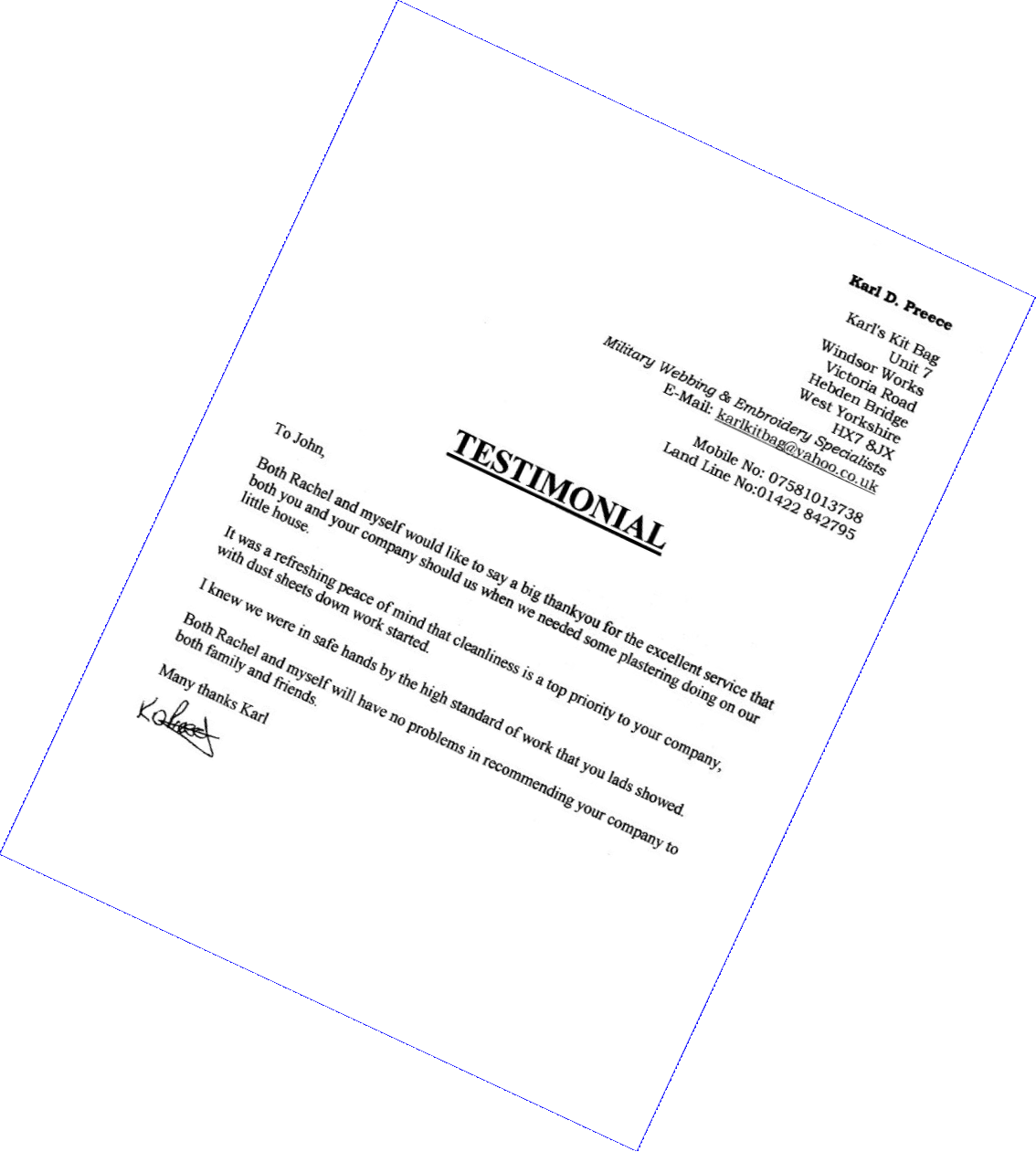 Karl D. Preece 
Karl's Kit Bag
U.7 Windsor Works
Victoria Road
Hebden Bridge
West Yorkshire
HX7 83X
Military Webbing & Embroidery Specialist
email: karlkitbag&yahoo.co.uk  
Mobile No: 07581013738
Land Line No:01422 842795 
TESTIMONIAL 
To John, 
Both Rachel and myself would like to say a big thankyou for the excellent service that both you and your company showed us when we needed some plastering doing on our little house. 
It was a refreshing peace of mind that cleanliness is a top priority to your company, with dust sheets down work started. I knew we were in safe hands by the high standard of work that you lads showed.
Both Rachel and myself will have no problems in recommending your company to both family and friends.
Many thanks Karl
